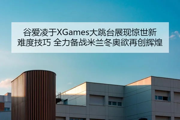 谷爱凌于XGames大跳台展现惊世新难度技巧 全力备战米兰冬奥欲再创辉煌
