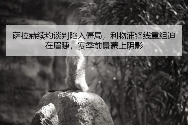 萨拉赫续约谈判陷入僵局，利物浦锋线重组迫在眉睫，赛季前景蒙上阴影