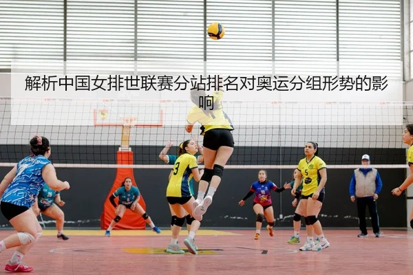 解析中国女排世联赛分站排名对奥运分组形势的影响