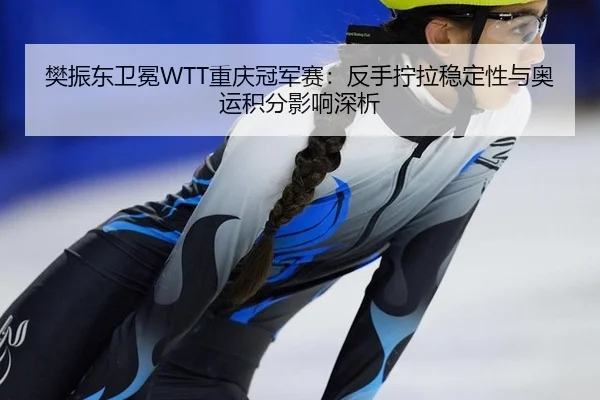 樊振东卫冕WTT重庆冠军赛：反手拧拉稳定性与奥运积分影响深析